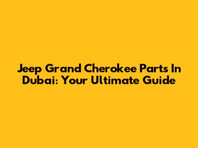 Jeep Grand Cherokee Parts In Dubai: Your Ultimate Guide