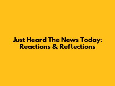 Just Heard The News Today: Reactions & Reflections