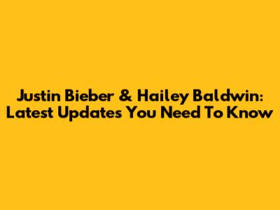 Justin Bieber & Hailey Baldwin: Latest Updates You Need To Know