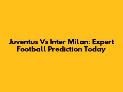Juventus Vs Inter Milan: Expert Football Prediction Today