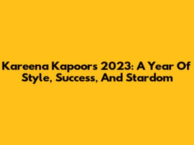 Kareena Kapoor's 2023: A Year Of Style, Success, And Stardom