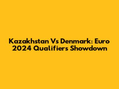 Kazakhstan Vs Denmark: Euro 2024 Qualifiers Showdown