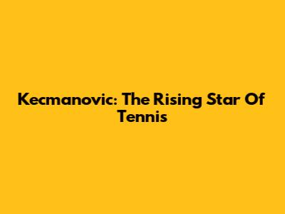 Kecmanovic: The Rising Star Of Tennis
