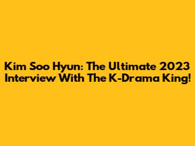 Kim Soo Hyun: The Ultimate 2023 Interview With The K-Drama King!