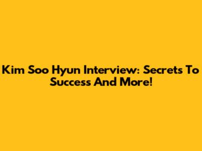 Kim Soo Hyun Interview: Secrets To Success And More!