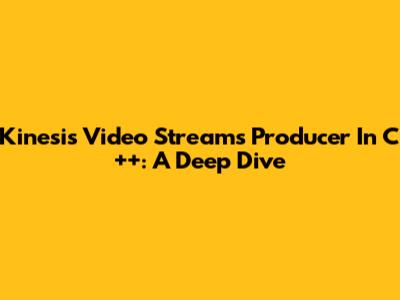 Kinesis Video Streams Producer In C++: A Deep Dive