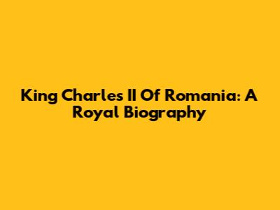 King Charles II Of Romania: A Royal Biography
