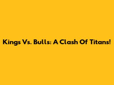 Kings Vs. Bulls: A Clash Of Titans!