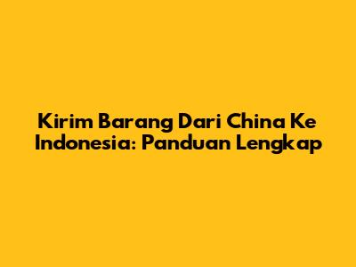 Kirim Barang Dari China Ke Indonesia: Panduan Lengkap