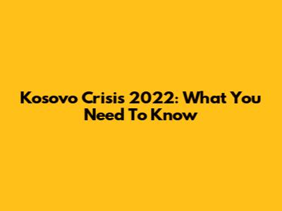 Kosovo Crisis 2022: What You Need To Know