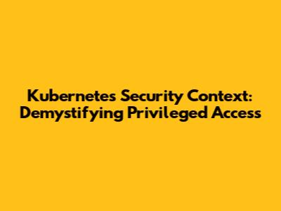 Kubernetes Security Context: Demystifying Privileged Access