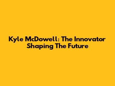 Kyle McDowell: The Innovator Shaping The Future