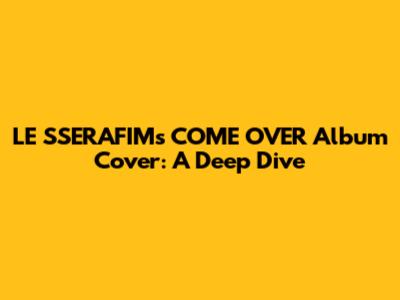 LE SSERAFIM's 'COME OVER' Album Cover: A Deep Dive