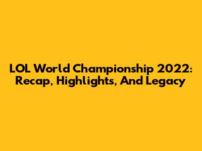 LOL World Championship 2022: Recap, Highlights, And Legacy