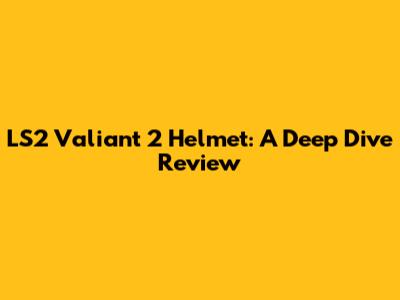 LS2 Valiant 2 Helmet: A Deep Dive Review