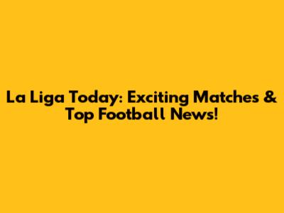 La Liga Today: Exciting Matches & Top Football News!