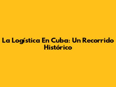 La Logística En Cuba: Un Recorrido Histórico