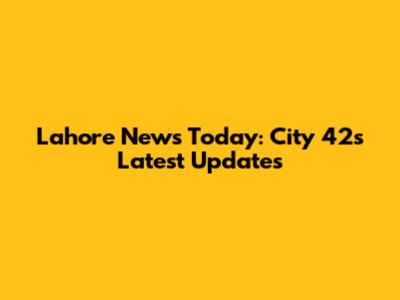 Lahore News Today: City 42's Latest Updates