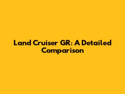 Land Cruiser GR: A Detailed Comparison