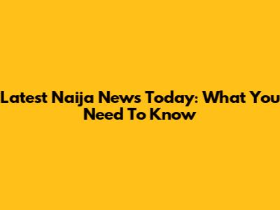 Latest Naija News Today: What You Need To Know