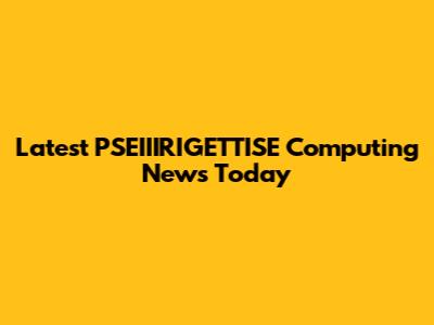 Latest PSEIIIRIGETTISE Computing News Today