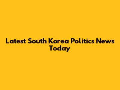 Latest South Korea Politics News Today