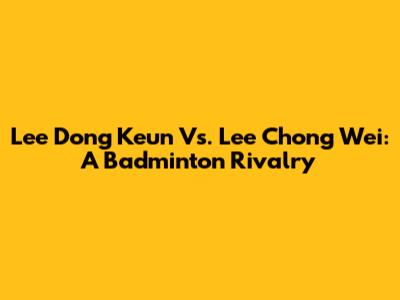 Lee Dong Keun Vs. Lee Chong Wei: A Badminton Rivalry
