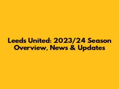 Leeds United: 2023/24 Season Overview, News & Updates