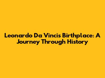 Leonardo Da Vinci's Birthplace: A Journey Through History