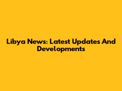Libya News: Latest Updates And Developments