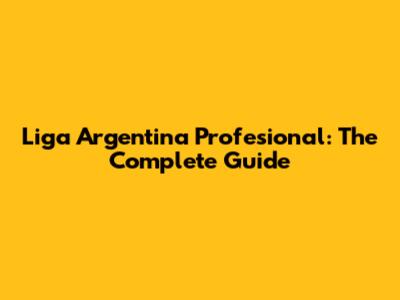 Liga Argentina Profesional: The Complete Guide