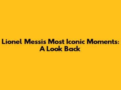 Lionel Messi's Most Iconic Moments: A Look Back