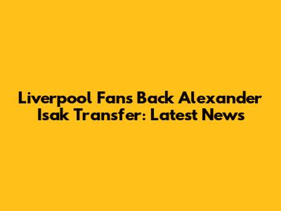 Liverpool Fans Back Alexander Isak Transfer: Latest News
