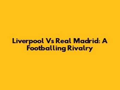 Liverpool Vs Real Madrid: A Footballing Rivalry