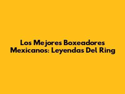 Los Mejores Boxeadores Mexicanos: Leyendas Del Ring