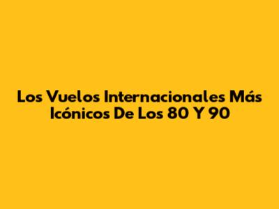Los Vuelos Internacionales Más Icónicos De Los 80 Y 90