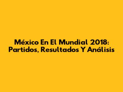 México En El Mundial 2018: Partidos, Resultados Y Análisis