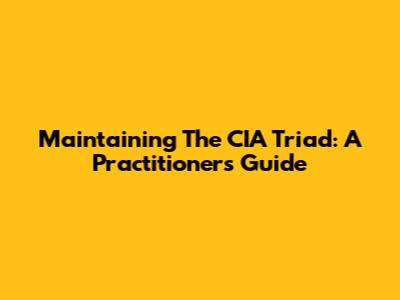 Maintaining The CIA Triad: A Practitioner's Guide