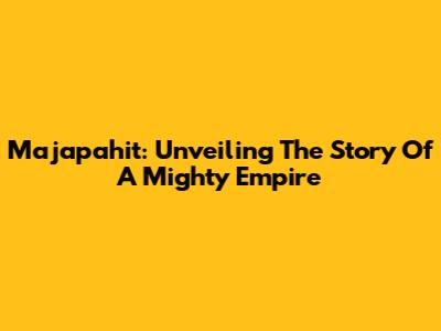 Majapahit: Unveiling The Story Of A Mighty Empire