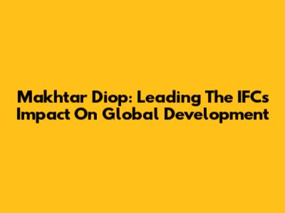 Makhtar Diop: Leading The IFC's Impact On Global Development