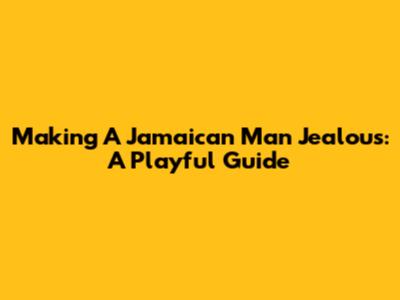 Making A Jamaican Man Jealous: A Playful Guide