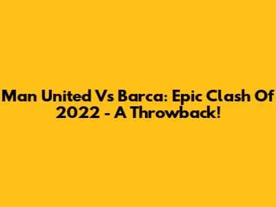 Man United Vs Barca: Epic Clash Of 2022 - A Throwback!
