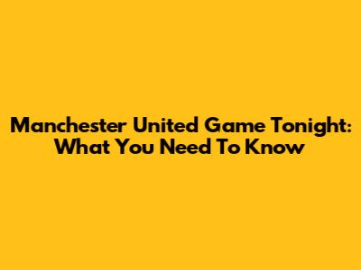 Manchester United Game Tonight: What You Need To Know