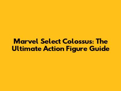 Marvel Select Colossus: The Ultimate Action Figure Guide
