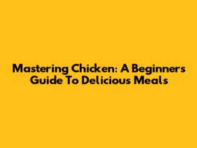 Mastering Chicken: A Beginner's Guide To Delicious Meals