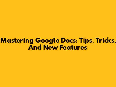 Mastering Google Docs: Tips, Tricks, And New Features