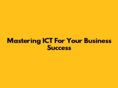 Mastering ICT For Your Business Success
