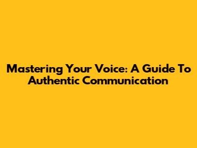 Mastering Your Voice: A Guide To Authentic Communication