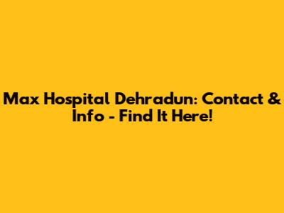 Max Hospital Dehradun: Contact & Info - Find It Here!