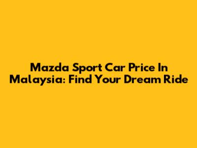 Mazda Sport Car Price In Malaysia: Find Your Dream Ride